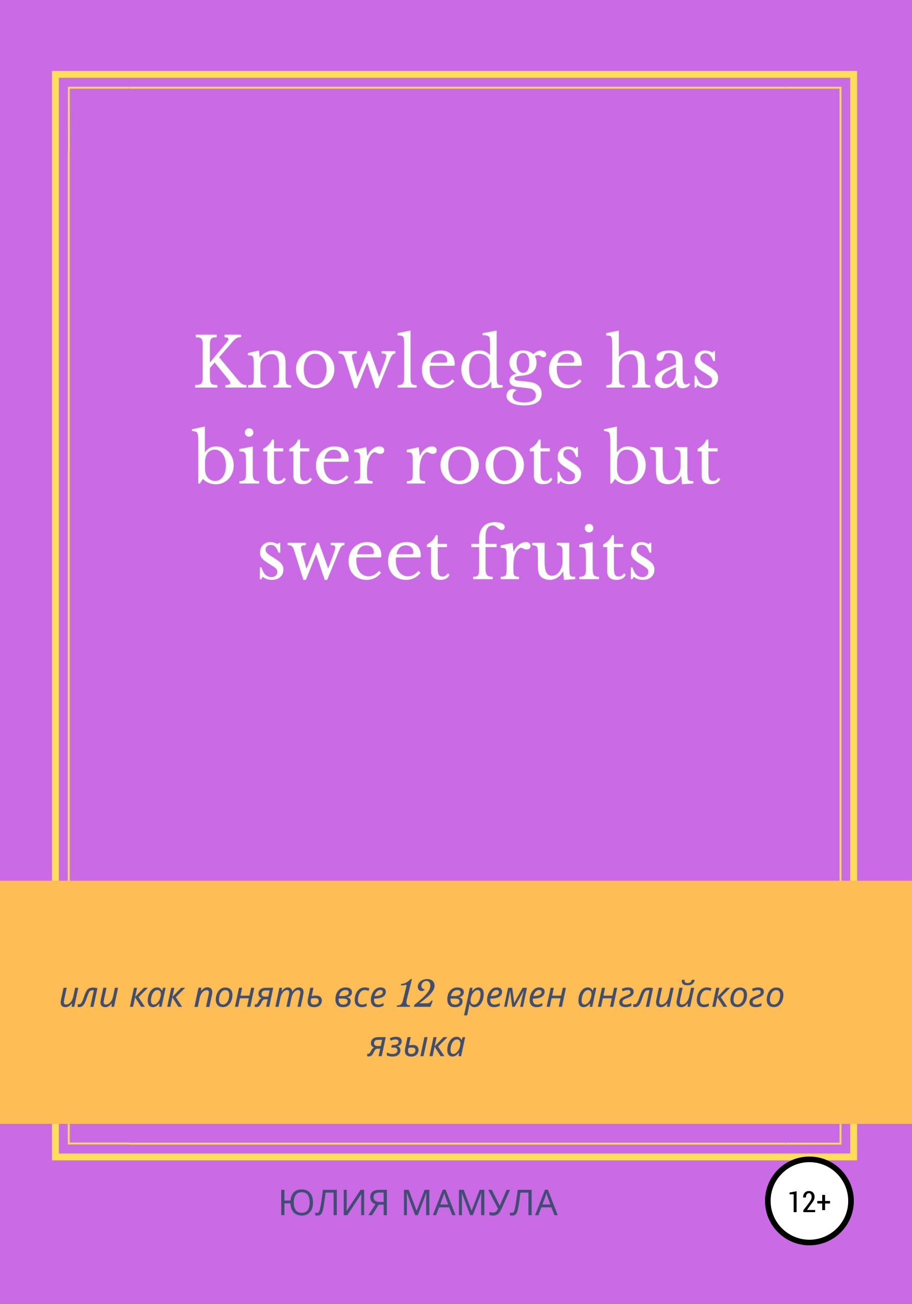 «Knowledge has bitter roots but sweet fruits, или Как понять все 12 времен  английского языка» – Юлия Вячеславовна Мамула | ЛитРес