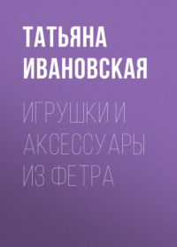 Читать онлайн «Игрушки и аксессуары из фетра», Татьяна Ивановская – Литрес