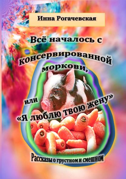 Инна Рогачевская - Все началось с консервированной моркови, или Я люблю твою жену. Рассказы о грустном и смешном
