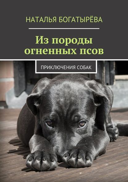 Наталья Богатырёва - Из породы огненных псов. Приключения собак