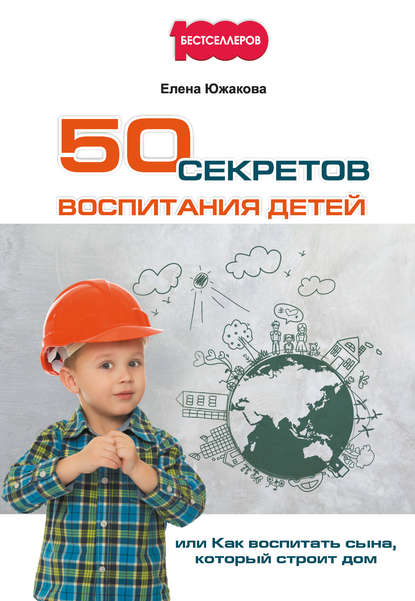 50 секретов воспитания детей, или Как воспитать сына, который строит дом - Елена Южакова