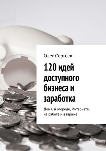 Олег Сергеев — 120 идей доступного бизнеса и заработка. Дома, в огороде, Интернете, на работе и в гараже