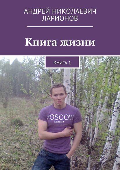 Андрей Николаевич Ларионов - Книга жизни. Книга 1