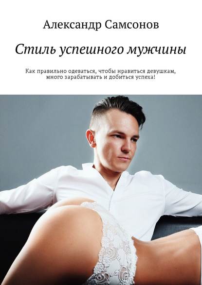 Александр Самсонов — Стиль успешного мужчины. Как правильно одеваться, чтобы нравиться девушкам, много зарабатывать и добиться успеха!