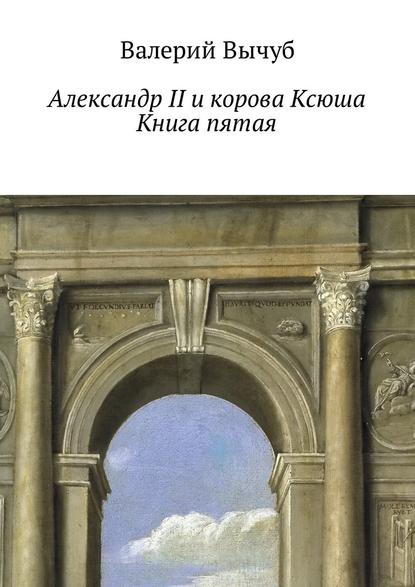 Валерий Вычуб - Александр II и корова Ксюша. Книга пятая