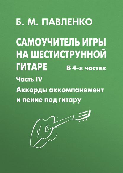 Б. М. Павленко - Самоучитель игры на шестиструнной гитаре. Аккорды, аккомпанемент и пение под гитару. IV часть