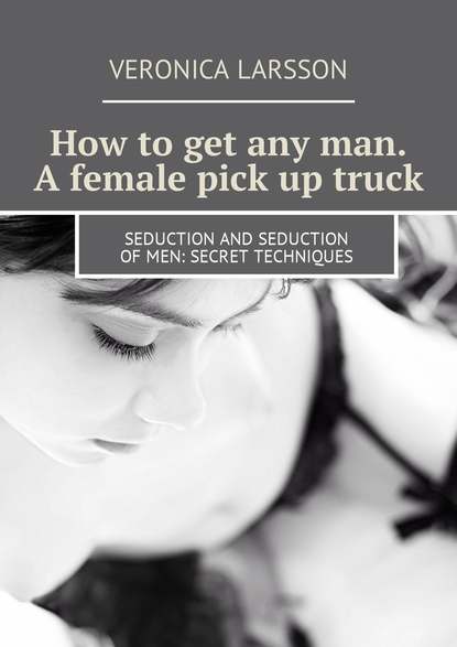 Вероника Ларссон - How to get any man. A female pick up truck. Seduction and seduction of men: secret techniques