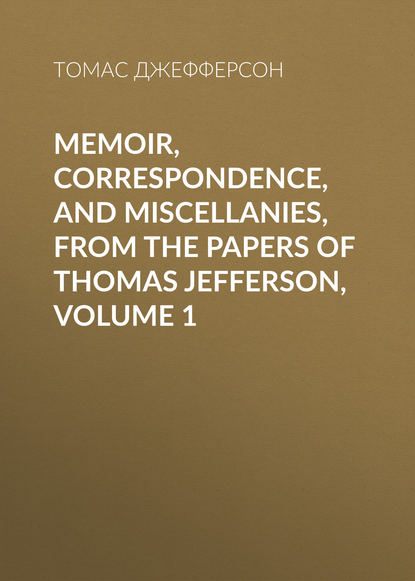 Томас Джефферсон — Memoir, Correspondence, And Miscellanies, From The Papers Of Thomas Jefferson, Volume 1