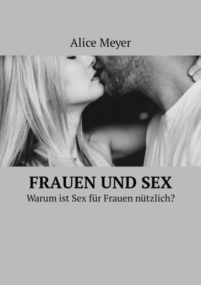 Alice Meyer - Frauen und Sex. Warum ist Sex für Frauen nützlich?