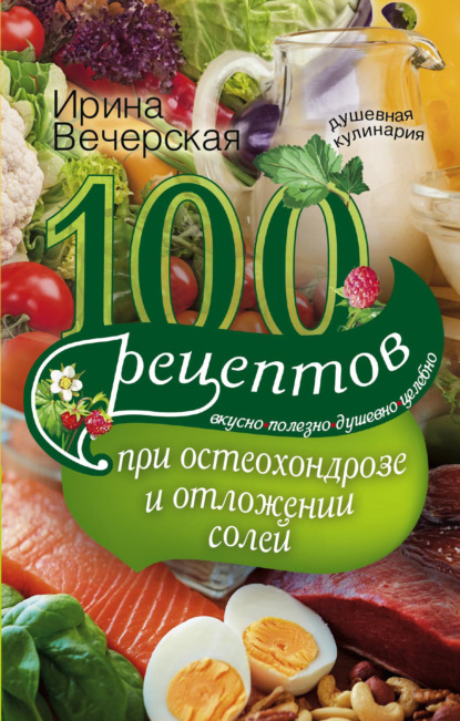 Ирина Вечерская - 100 рецептов при остеохондрозе и отложении солей. Вкусно, полезно, душевно, целебно