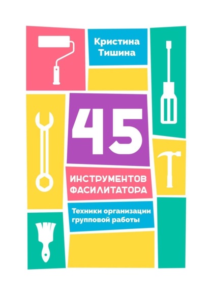 Кристина Тишина - 45 инструментов фасилитатора. Техники организации групповой работы