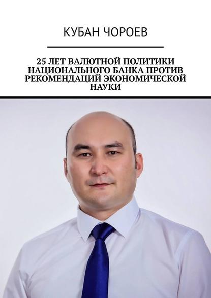 Кубан Чороев - 25 лет валютной политики национального банка против рекомендаций экономической науки
