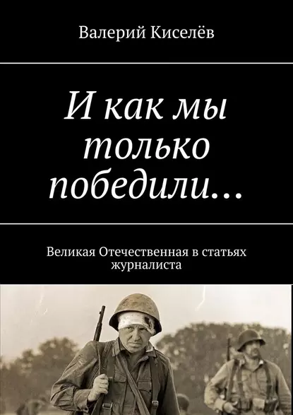 Обложка книги И как мы только победили… Великая Отечественная в статьях журналиста, Валерий Киселев