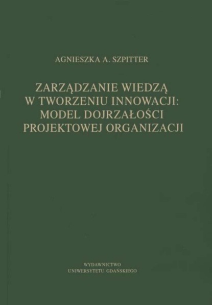 Agnieszka A. Szpitter - Zarządzanie wiedzą w tworzeniu innowacji: model dojrzałości projektowej organizacji