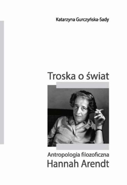 Katarzyna Gurczyńska-Sady - Troska o świat. Antropologia filozoficzna Hannah Arendt