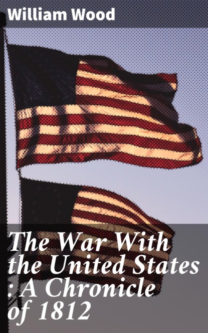 William Wood - The War With the United States : A Chronicle of 1812