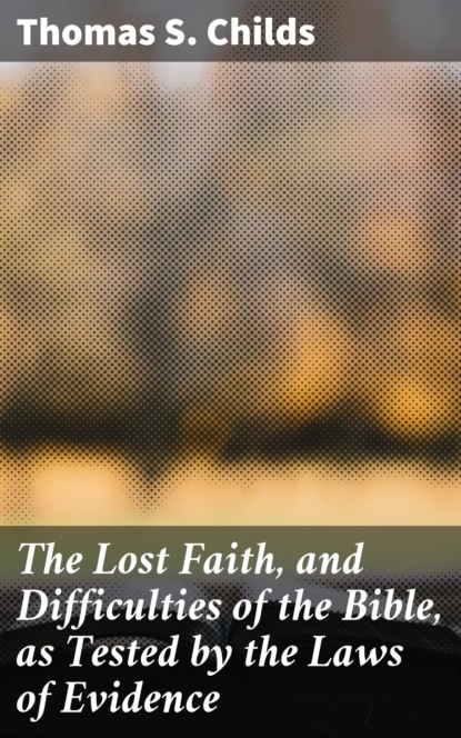 Thomas S. Childs - The Lost Faith, and Difficulties of the Bible, as Tested by the Laws of Evidence