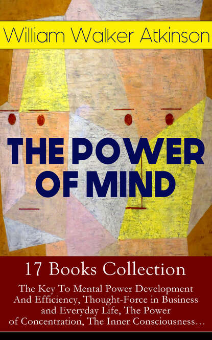 William Walker Atkinson - THE POWER OF MIND - 17 Books Collection: The Key To Mental Power Development And Efficiency, Thought-Force in Business and Everyday Life, The Power of Concentration, The Inner Consciousness…