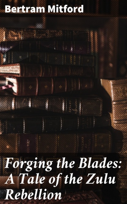Mitford Bertram - Forging the Blades: A Tale of the Zulu Rebellion