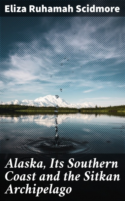 Eliza Ruhamah Scidmore - Alaska, Its Southern Coast and the Sitkan Archipelago