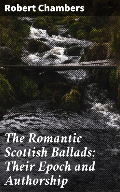 Robert Chambers - The Romantic Scottish Ballads: Their Epoch and Authorship