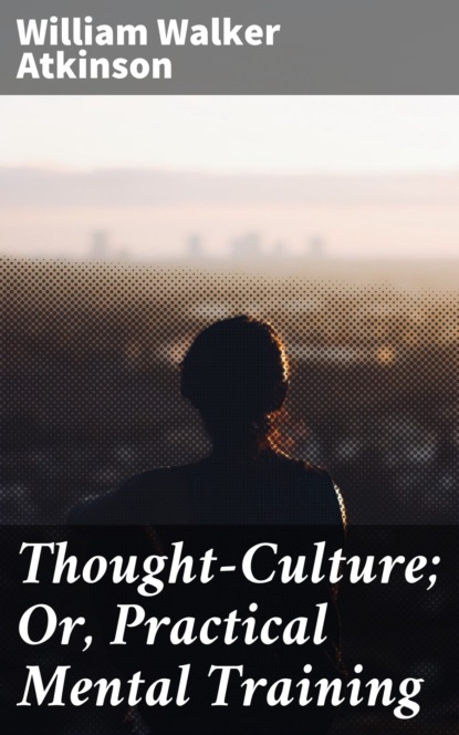 William Walker Atkinson - Thought-Culture; Or, Practical Mental Training