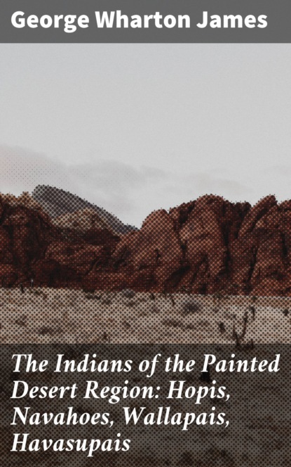 George Wharton James - The Indians of the Painted Desert Region: Hopis, Navahoes, Wallapais, Havasupais