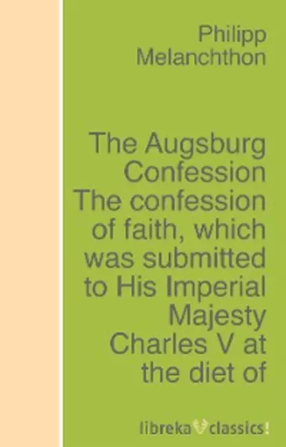 Обложка книги The Augsburg Confession The confession of faith, which was submitted to His Imperial Majesty Charles V at the diet of Augsburg in the year 1530, Philipp Melanchthon