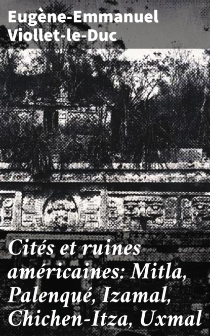 Eugene-Emmanuel Viollet-le-Duc - Cités et ruines américaines: Mitla, Palenqué, Izamal, Chichen-Itza, Uxmal