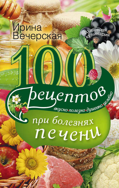 Ирина Вечерская - 100 рецептов блюд при болезнях печени. Вкусно, полезно, душевно, целебно