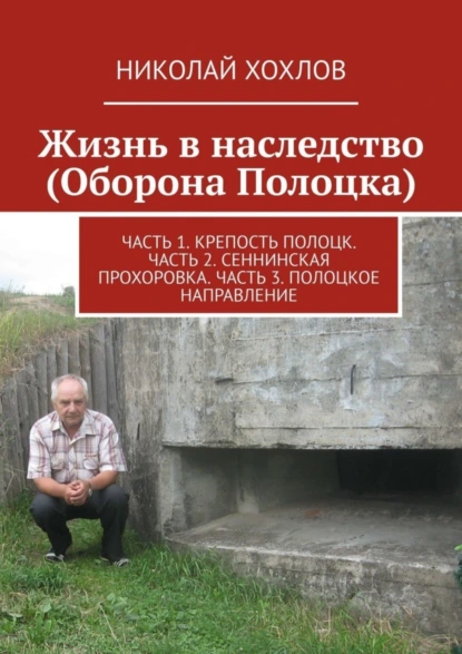 Обложка книги Жизнь в наследство (Оборона Полоцка). Часть 1. Крепость полоцк. Часть 2. Сеннинская прохоровка. Часть 3. Полоцкое направление, Николай Хохлов