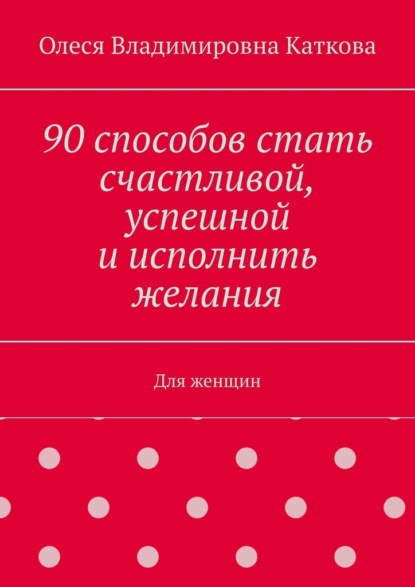 Олеся Владимировна Каткова - 90 способов стать счастливой, успешной и исполнить желания. Для женщин