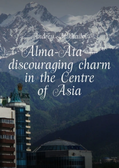 Обложка книги Alma-Ata – discouraging charm in the Centre of Asia. The subjective guidebook, Andrey Mikhailov