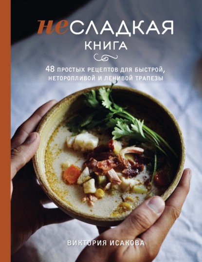 Виктория Исакова - Несладкая книга. 48 простых рецептов для быстрой, неторопливой и ленивой трапезы