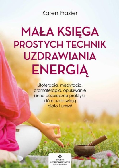 Karen Frazier - Mała księga prostych technik uzdrawiania energią. Litoterapia, medytacja, aromaterapia, reiki, opukiwanie i inne bezpieczne praktyki, które uzdrawiają ciało i umysł