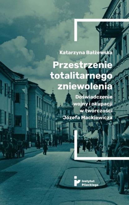 Katarzyna Bałżewska - Przestrzenie totalitarnego zniewolenia. Doświadczenie wojny i okupacji w twórczości Józefa Mackiewicza