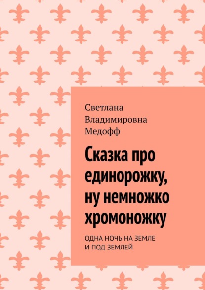 Светлана Владимировна Медофф Сказка про единорожку – ну немножко хромоножку. ОДНА НОЧЬ НА ЗЕМЛЕ И ПОД ЗЕМЛЕЙ