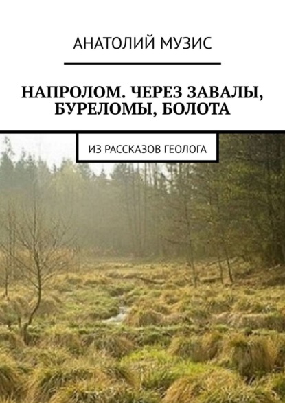 Напролом. Через завалы, буреломы, болота. Из рассказов геолога (Анатолий Музис). 