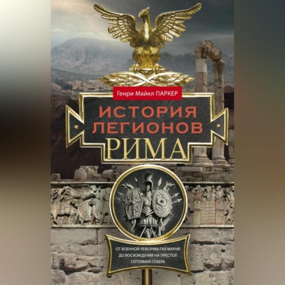 История легионов Рима. От военной реформы Гая Мария до восхождения на престол Септимия Севера - Генри Майкл Паркер