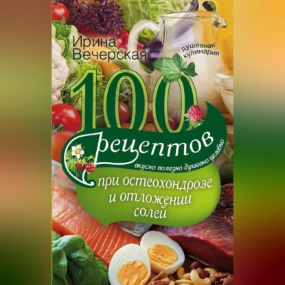 100 рецептов при остеохондрозе и отложении солей. Вкусно, полезно, душевно, целебно