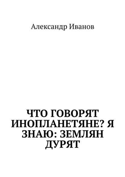 Обложка книги Что говорят инопланетяне? Я знаю: землян дурят, Александр Иванов