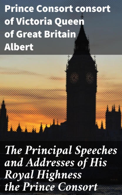

The Principal Speeches and Addresses of His Royal Highness the Prince Consort