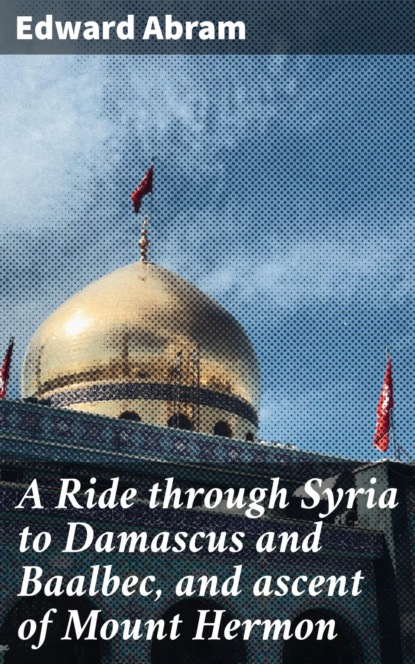 

A Ride through Syria to Damascus and Baalbec, and ascent of Mount Hermon