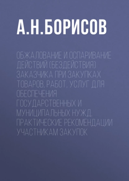 Обложка книги Обжалование и оспаривание действий (бездействия) заказчика при закупках товаров, работ, услуг для обеспечения государственных и муниципальных нужд. Практические рекомендации участникам закупок, А. Н. Борисов