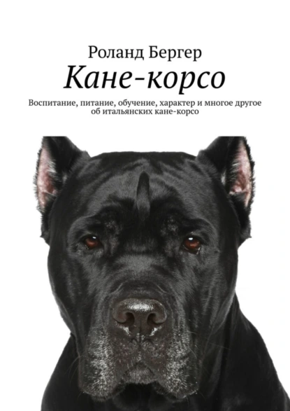 Обложка книги Кане-корсо. Воспитание, питание, обучение, характер и многое другое об итальянских кане-корсо, Роланд Бергер