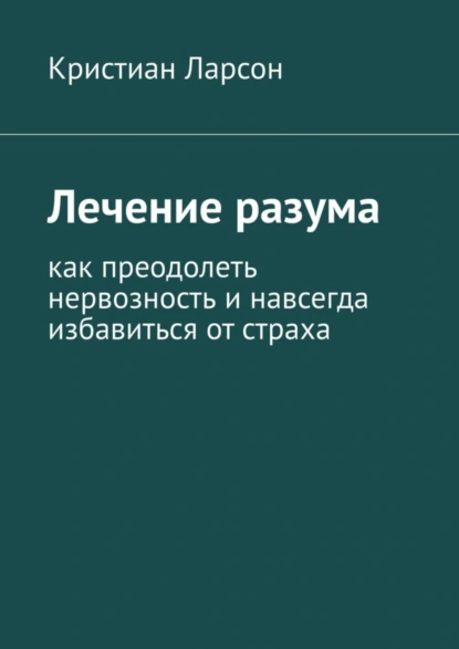 Обложка книги Лечение разума. Как преодолеть нервозность и навсегда избавиться от страха, Кристиан Ларсон