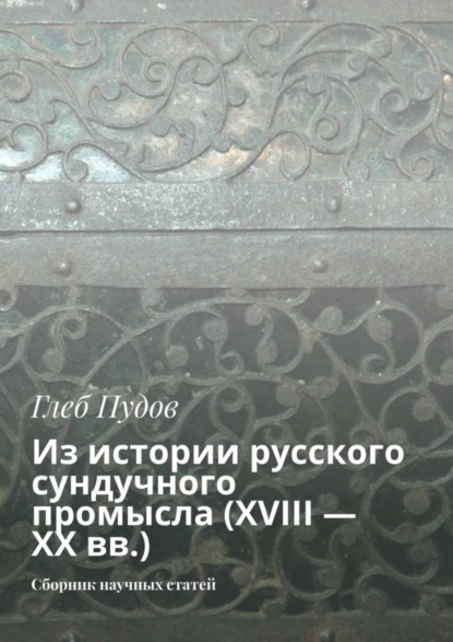 Обложка книги Из истории русского сундучного промысла (XVIII – XX вв.). Сборник научных статей, Глеб Пудов