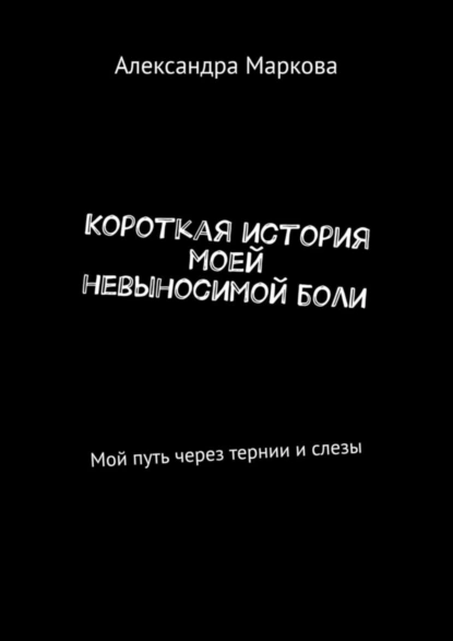 Обложка книги Короткая история моей невыносимой боли. Мой путь через тернии и слезы, Александра Маркова