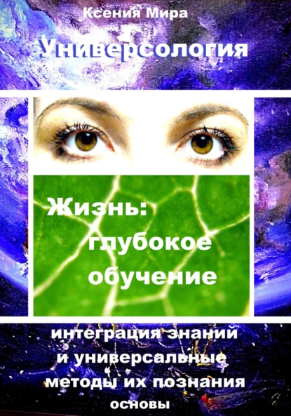 Универсология. Жизнь: глубокое обучение. Интеграция знаний и универсальные методы их познания. Основы (Ксения Мира). 2023г. 