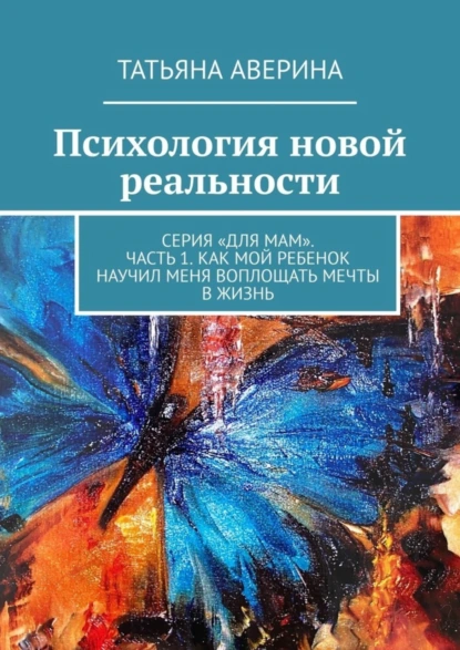 Обложка книги Психология новой реальности. Серия «Для мам». Часть 1. Как мой ребенок научил меня воплощать мечты в жизнь, Татьяна Аверина